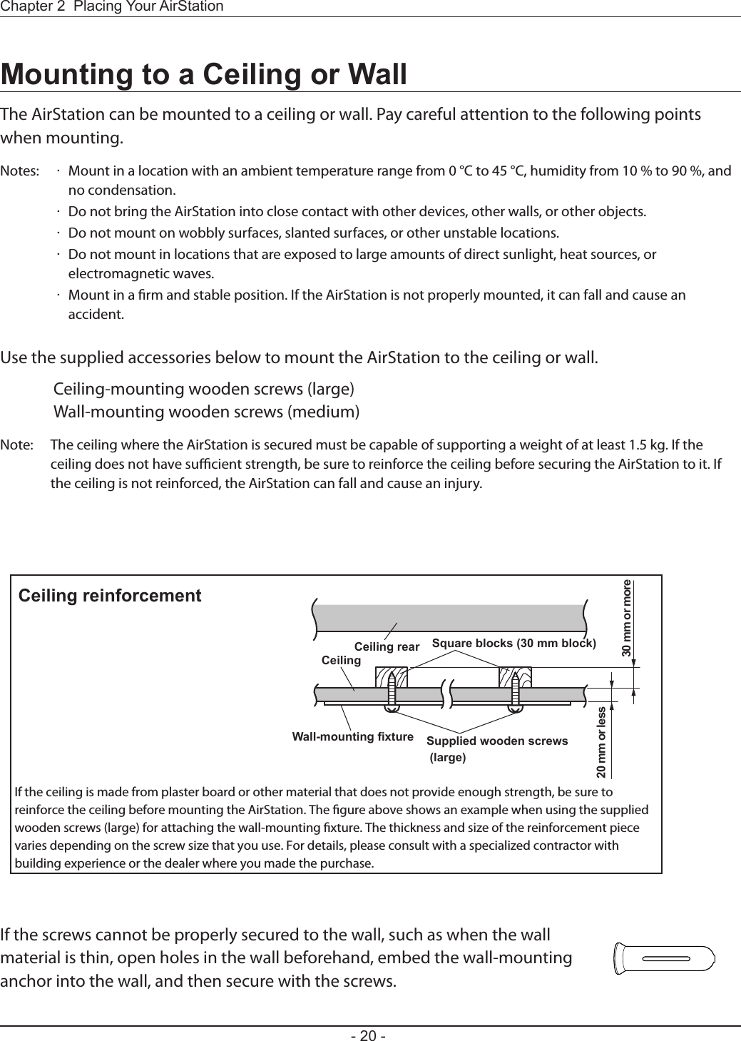 Supplied wooden screws (large)Wall-mounting fixture20 mm or less30 mm or moreCeiling rearCeilingSquare blocks (30 mm block)Ceiling reinforcementIf the ceiling is made from plaster board or other material that does not provide enough strength, be sure to reinforce the ceiling before mounting the AirStation. The gure above shows an example when using the supplied wooden screws (large) for attaching the wall-mounting xture. The thickness and size of the reinforcement piece varies depending on the screw size that you use. For details, please consult with a specialized contractor with building experience or the dealer where you made the purchase.- 20 -Chapter 2  Placing Your AirStationMounting to a Ceiling or WallThe AirStation can be mounted to a ceiling or wall. Pay careful attention to the following points when mounting.Notes:  ·  Mount in a location with an ambient temperature range from 0 °C to 45 °C, humidity from 10 % to 90 %, and no condensation.  ·  Do not bring the AirStation into close contact with other devices, other walls, or other objects.  ·  Do not mount on wobbly surfaces, slanted surfaces, or other unstable locations.  ·  Do not mount in locations that are exposed to large amounts of direct sunlight, heat sources, or electromagnetic waves.  ·  Mount in a rm and stable position. If the AirStation is not properly mounted, it can fall and cause an accident.Use the supplied accessories below to mount the AirStation to the ceiling or wall.  Ceiling-mounting wooden screws (large)  Wall-mounting wooden screws (medium)Note:  The ceiling where the AirStation is secured must be capable of supporting a weight of at least 1.5 kg. If the ceiling does not have sucient strength, be sure to reinforce the ceiling before securing the AirStation to it. If the ceiling is not reinforced, the AirStation can fall and cause an injury.If the screws cannot be properly secured to the wall, such as when the wall material is thin, open holes in the wall beforehand, embed the wall-mounting anchor into the wall, and then secure with the screws.