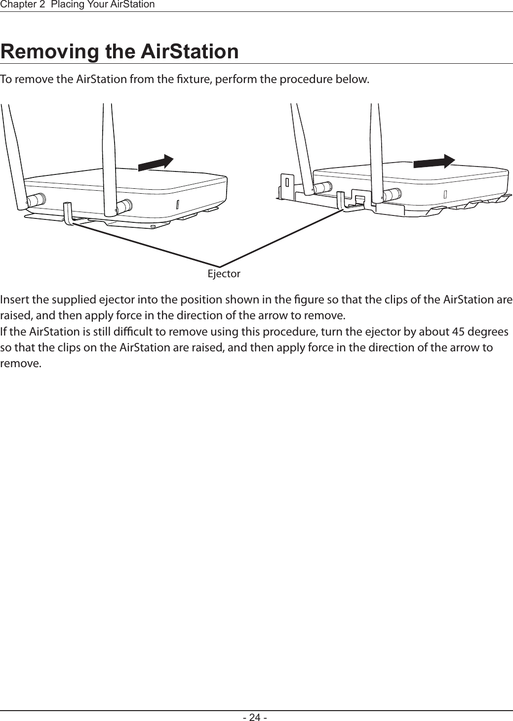 - 24 -Chapter 2  Placing Your AirStationRemoving the AirStationTo remove the AirStation from the xture, perform the procedure below.Insert the supplied ejector into the position shown in the gure so that the clips of the AirStation are raised, and then apply force in the direction of the arrow to remove.If the AirStation is still dicult to remove using this procedure, turn the ejector by about 45 degrees so that the clips on the AirStation are raised, and then apply force in the direction of the arrow to remove.Ejector