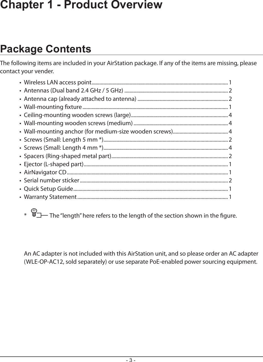 - 3 -Chapter 1 - Product OverviewPackage ContentsThe following items are included in your AirStation package. If any of the items are missing, please contact your vender.•  Wireless LAN access point ........................................................................................................ 1•  Antennas (Dual band 2.4 GHz / 5 GHz) ...............................................................................2•  Antenna cap (already attached to antenna) .....................................................................2•  Wall-mounting xture ............................................................................................................... 1•  Ceiling-mounting wooden screws (large) ..........................................................................4•  Wall-mounting wooden screws (medium) ........................................................................ 4•  Wall-mounting anchor (for medium-size wooden screws)..........................................4•  Screws (Small: Length 5 mm *) ............................................................................................... 2•  Screws (Small: Length 4 mm *) ............................................................................................... 4•  Spacers (Ring-shaped metal part) ......................................................................................... 2•  Ejector (L-shaped part) .............................................................................................................. 1•  AirNavigator CD ...........................................................................................................................1•  Serial number sticker .................................................................................................................2•  Quick Setup Guide ...................................................................................................................... 1•  Warranty Statement ...................................................................................................................1*  The “length” here refers to the length of the section shown in the gure.An AC adapter is not included with this AirStation unit, and so please order an AC adapter (WLE-OP-AC12, sold separately) or use separate PoE-enabled power sourcing equipment.