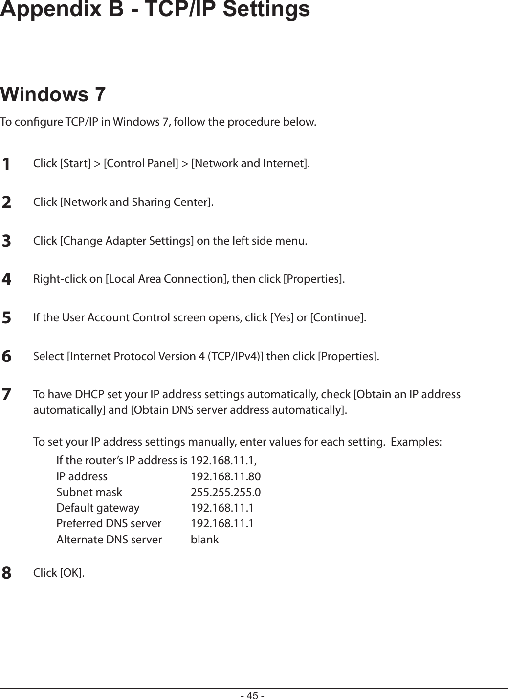 - 45 -Appendix B - TCP/IP SettingsWindows 7To congure TCP/IP in Windows 7, follow the procedure below.1Click [Start] &gt; [Control Panel] &gt; [Network and Internet].2Click [Network and Sharing Center].3Click [Change Adapter Settings] on the left side menu.4Right-click on [Local Area Connection], then click [Properties].5If the User Account Control screen opens, click [Yes] or [Continue].6Select [Internet Protocol Version 4 (TCP/IPv4)] then click [Properties].7To have DHCP set your IP address settings automatically, check [Obtain an IP address automatically] and [Obtain DNS server address automatically].  To set your IP address settings manually, enter values for each setting.  Examples:  If the router’s IP address is 192.168.11.1,  IP address  192.168.11.80  Subnet mask  255.255.255.0  Default gateway  192.168.11.1  Preferred DNS server  192.168.11.1  Alternate DNS server  blank8Click [OK].