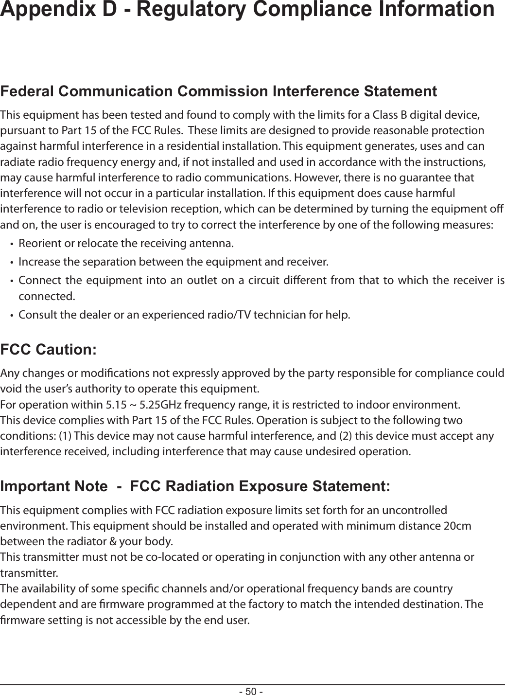 - 50 -Appendix D - Regulatory Compliance InformationFederal Communication Commission Interference StatementThis equipment has been tested and found to comply with the limits for a Class B digital device, pursuant to Part 15 of the FCC Rules.  These limits are designed to provide reasonable protection against harmful interference in a residential installation. This equipment generates, uses and can radiate radio frequency energy and, if not installed and used in accordance with the instructions, may cause harmful interference to radio communications. However, there is no guarantee that interference will not occur in a particular installation. If this equipment does cause harmful interference to radio or television reception, which can be determined by turning the equipment o and on, the user is encouraged to try to correct the interference by one of the following measures:•   Reorient or relocate the receiving antenna.•   Increase the separation between the equipment and receiver.•   Connect the equipment into an outlet on a circuit dierent from that to which the receiver is connected.•   Consult the dealer or an experienced radio/TV technician for help.FCC Caution:Any changes or modications not expressly approved by the party responsible for compliance could void the user’s authority to operate this equipment.For operation within 5.15 ~ 5.25GHz frequency range, it is restricted to indoor environment.This device complies with Part 15 of the FCC Rules. Operation is subject to the following two conditions: (1) This device may not cause harmful interference, and (2) this device must accept any interference received, including interference that may cause undesired operation.Important Note  -  FCC Radiation Exposure Statement:This equipment complies with FCC radiation exposure limits set forth for an uncontrolled environment. This equipment should be installed and operated with minimum distance 20cm between the radiator &amp; your body.This transmitter must not be co-located or operating in conjunction with any other antenna or transmitter.The availability of some specic channels and/or operational frequency bands are country dependent and are rmware programmed at the factory to match the intended destination. The rmware setting is not accessible by the end user.