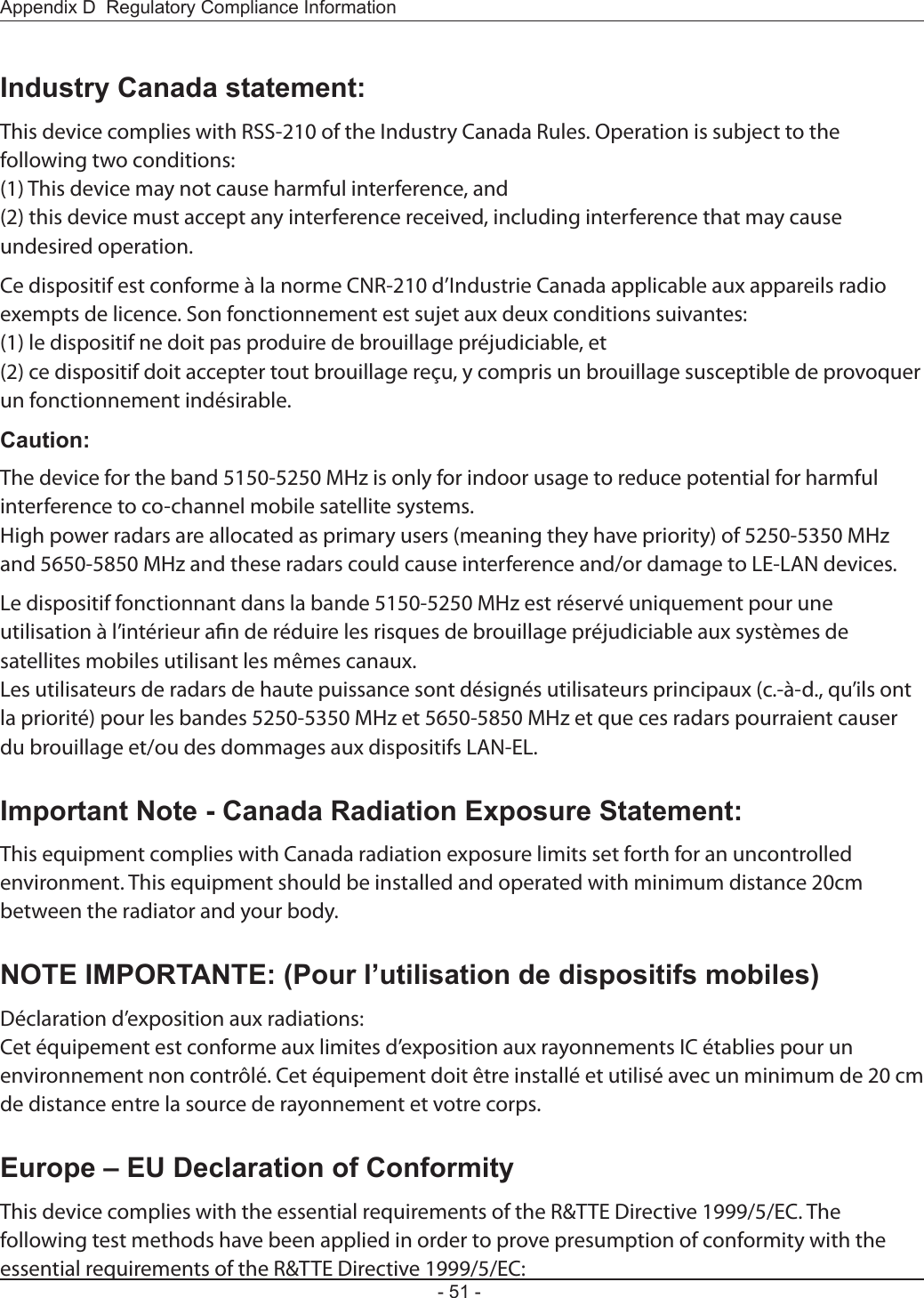 Appendix D  Regulatory Compliance Information- 51 -Industry Canada statement:This device complies with RSS-210 of the Industry Canada Rules. Operation is subject to the following two conditions:(1) This device may not cause harmful interference, and(2) this device must accept any interference received, including interference that may cause undesired operation.Ce dispositif est conforme à la norme CNR-210 d’Industrie Canada applicable aux appareils radio exempts de licence. Son fonctionnement est sujet aux deux conditions suivantes:(1) le dispositif ne doit pas produire de brouillage préjudiciable, et(2) ce dispositif doit accepter tout brouillage reçu, y compris un brouillage susceptible de provoquer un fonctionnement indésirable.Caution:The device for the band 5150-5250 MHz is only for indoor usage to reduce potential for harmful interference to co-channel mobile satellite systems.High power radars are allocated as primary users (meaning they have priority) of 5250-5350 MHz and 5650-5850 MHz and these radars could cause interference and/or damage to LE-LAN devices.Le dispositif fonctionnant dans la bande 5150-5250 MHz est réservé uniquement pour une utilisation à l’intérieur an de réduire les risques de brouillage préjudiciable aux systèmes de satellites mobiles utilisant les mêmes canaux.Les utilisateurs de radars de haute puissance sont désignés utilisateurs principaux (c.-à-d., qu’ils ont la priorité) pour les bandes 5250-5350 MHz et 5650-5850 MHz et que ces radars pourraient causer du brouillage et/ou des dommages aux dispositifs LAN-EL.Important Note - Canada Radiation Exposure Statement:This equipment complies with Canada radiation exposure limits set forth for an uncontrolled environment. This equipment should be installed and operated with minimum distance 20cm between the radiator and your body.NOTE IMPORTANTE: (Pour l’utilisation de dispositifs mobiles)Déclaration d’exposition aux radiations:Cet équipement est conforme aux limites d’exposition aux rayonnements IC établies pour un environnement non contrôlé. Cet équipement doit être installé et utilisé avec un minimum de 20 cm de distance entre la source de rayonnement et votre corps.Europe – EU Declaration of ConformityThis device complies with the essential requirements of the R&amp;TTE Directive 1999/5/EC. The following test methods have been applied in order to prove presumption of conformity with the essential requirements of the R&amp;TTE Directive 1999/5/EC: