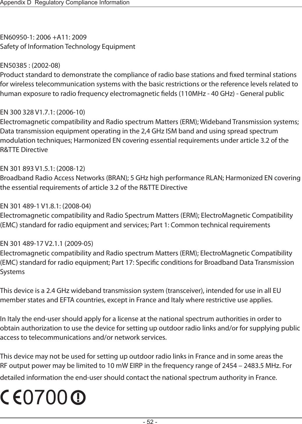 - 52 -Appendix D  Regulatory Compliance InformationEN60950-1: 2006 +A11: 2009Safety of Information Technology EquipmentEN50385 : (2002-08)Product standard to demonstrate the compliance of radio base stations and xed terminal stations for wireless telecommunication systems with the basic restrictions or the reference levels related to human exposure to radio frequency electromagnetic elds (110MHz - 40 GHz) - General publicEN 300 328 V1.7.1: (2006-10)Electromagnetic compatibility and Radio spectrum Matters (ERM); Wideband Transmission systems; Data transmission equipment operating in the 2,4 GHz ISM band and using spread spectrum modulation techniques; Harmonized EN covering essential requirements under article 3.2 of the R&amp;TTE DirectiveEN 301 893 V1.5.1: (2008-12)Broadband Radio Access Networks (BRAN); 5 GHz high performance RLAN; Harmonized EN covering the essential requirements of article 3.2 of the R&amp;TTE DirectiveEN 301 489-1 V1.8.1: (2008-04)Electromagnetic compatibility and Radio Spectrum Matters (ERM); ElectroMagnetic Compatibility (EMC) standard for radio equipment and services; Part 1: Common technical requirementsEN 301 489-17 V2.1.1 (2009-05)Electromagnetic compatibility and Radio spectrum Matters (ERM); ElectroMagnetic Compatibility (EMC) standard for radio equipment; Part 17: Specic conditions for Broadband Data Transmission SystemsThis device is a 2.4 GHz wideband transmission system (transceiver), intended for use in all EU member states and EFTA countries, except in France and Italy where restrictive use applies.In Italy the end-user should apply for a license at the national spectrum authorities in order to obtain authorization to use the device for setting up outdoor radio links and/or for supplying public access to telecommunications and/or network services.This device may not be used for setting up outdoor radio links in France and in some areas the RF output power may be limited to 10 mW EIRP in the frequency range of 2454 – 2483.5 MHz. For detailed information the end-user should contact the national spectrum authority in France.