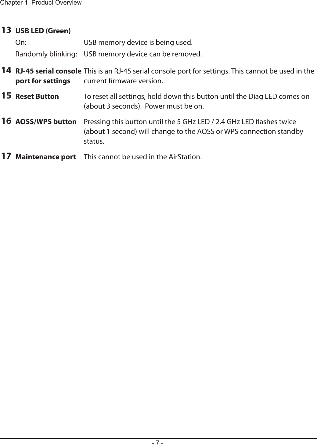 Chapter 1  Product Overview- 7 -13 USB LED (Green)On:  USB memory device is being used.Randomly blinking:  USB memory device can be removed.14 RJ-45 serial console port for settingsThis is an RJ-45 serial console port for settings. This cannot be used in the current rmware version.15 Reset Button To reset all settings, hold down this button until the Diag LED comes on (about 3 seconds).  Power must be on.16 AOSS/WPS button Pressing this button until the 5 GHz LED / 2.4 GHz LED ashes twice (about 1 second) will change to the AOSS or WPS connection standby status.17 Maintenance port This cannot be used in the AirStation.