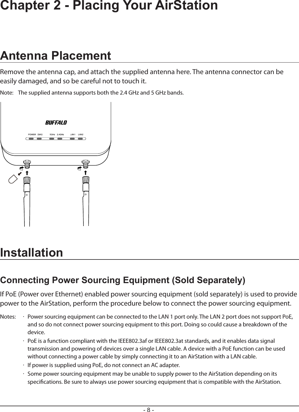 - 8 -Chapter 2 - Placing Your AirStationAntenna PlacementRemove the antenna cap, and attach the supplied antenna here. The antenna connector can be easily damaged, and so be careful not to touch it.Note:  The supplied antenna supports both the 2.4 GHz and 5 GHz bands.InstallationConnecting Power Sourcing Equipment (Sold Separately)If PoE (Power over Ethernet) enabled power sourcing equipment (sold separately) is used to provide power to the AirStation, perform the procedure below to connect the power sourcing equipment.Notes:  ·  Power sourcing equipment can be connected to the LAN 1 port only. The LAN 2 port does not support PoE, and so do not connect power sourcing equipment to this port. Doing so could cause a breakdown of the device.  ·  PoE is a function compliant with the IEEE802.3af or IEEE802.3at standards, and it enables data signal transmission and powering of devices over a single LAN cable. A device with a PoE function can be used without connecting a power cable by simply connecting it to an AirStation with a LAN cable.  ·  If power is supplied using PoE, do not connect an AC adapter.  ·  Some power sourcing equipment may be unable to supply power to the AirStation depending on its specications. Be sure to always use power sourcing equipment that is compatible with the AirStation.