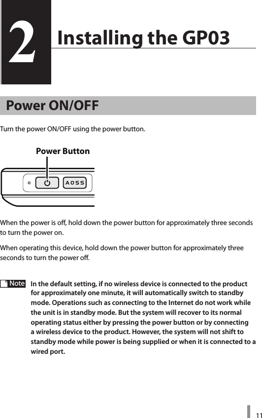 112  Installing the GP032Power ON/OFFTurn the power ON/OFF using the power button. When the power is off, hold down the power button for approximately three seconds to turn the power on.When operating this device, hold down the power button for approximately three seconds to turn the power off.Note  In the default setting, if no wireless device is connected to the product for approximately one minute, it will automatically switch to standby mode. Operations such as connecting to the Internet do not work while the unit is in standby mode. But the system will recover to its normal operating status either by pressing the power button or by connecting a wireless device to the product. However, the system will not shift to standby mode while power is being supplied or when it is connected to a wired port. Power Button