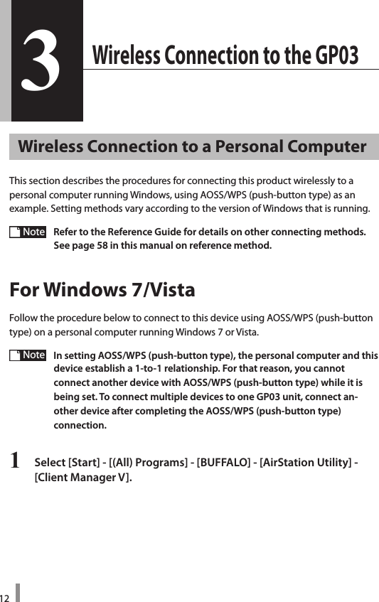 123 Wireless Connection to the GP033Wireless Connection to a Personal ComputerThis section describes the procedures for connecting this product wirelessly to a personal computer running Windows, using AOSS/WPS (push-button type) as an  example. Setting methods vary according to the version of Windows that is running. Note  Refer to the Reference Guide for details on other connecting methods. See page 58 in this manual on reference method.For Windows 7/VistaFollow the procedure below to connect to this device using AOSS/WPS (push-button type) on a personal computer running Windows 7 or Vista.Note  In setting AOSS/WPS (push-button type), the personal computer and this device establish a 1-to-1 relationship. For that reason, you cannot  connect another device with AOSS/WPS (push-button type) while it is  being set. To connect multiple devices to one GP03 unit, connect an-other device after completing the AOSS/WPS (push-button type)  connection.1  Select [Start] - [(All) Programs] - [BUFFALO] - [AirStation Utility] -  [Client Manager V]. 