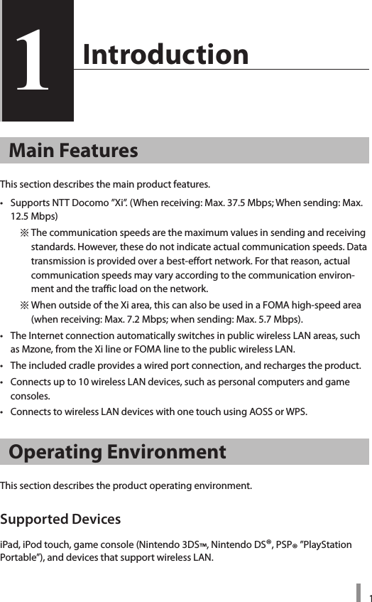 11  Introduction1Main FeaturesThis section describes the main product features. •  Supports NTT Docomo ”Xi”. (When receiving: Max. 37.5 Mbps; When sending: Max. 12.5 Mbps)    ※ The communication speeds are the maximum values in sending and receiving standards. However, these do not indicate actual communication speeds. Data transmission is provided over a best-effort network. For that reason, actual communication speeds may vary according to the communication environ-ment and the traffic load on the network.     ※ When outside of the Xi area, this can also be used in a FOMA high-speed area (when receiving: Max. 7.2 Mbps; when sending: Max. 5.7 Mbps).•  The Internet connection automatically switches in public wireless LAN areas, such as Mzone, from the Xi line or FOMA line to the public wireless LAN.•  The included cradle provides a wired port connection, and recharges the product. •  Connects up to 10 wireless LAN devices, such as personal computers and game consoles.•  Connects to wireless LAN devices with one touch using AOSS or WPS. Operating EnvironmentThis section describes the product operating environment. Supported DevicesiPad, iPod touch, game console (Nintendo 3DS™, Nintendo DS®, PSP® ”PlayStation Portable”), and devices that support wireless LAN.