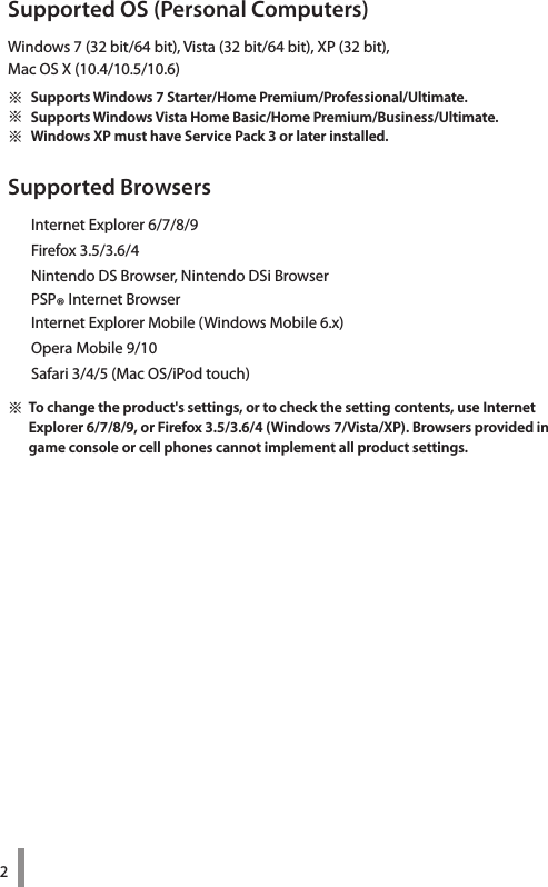 2Supported OS (Personal Computers)Windows 7 (32 bit/64 bit), Vista (32 bit/64 bit), XP (32 bit),  Mac OS X (10.4/10.5/10.6)※ Supports Windows 7 Starter/Home Premium/Professional/Ultimate. ※ Supports Windows Vista Home Basic/Home Premium/Business/Ultimate. ※ Windows XP must have Service Pack 3 or later installed.Supported Browsers  Internet Explorer 6/7/8/9  Firefox 3.5/3.6/4  Nintendo DS Browser, Nintendo DSi Browser  PSP® Internet Browser  Internet Explorer Mobile (Windows Mobile 6.x)  Opera Mobile 9/10  Safari 3/4/5 (Mac OS/iPod touch)※ To change the product&apos;s settings, or to check the setting contents, use Internet Explorer 6/7/8/9, or Firefox 3.5/3.6/4 (Windows 7/Vista/XP). Browsers provided in game console or cell phones cannot implement all product settings. 