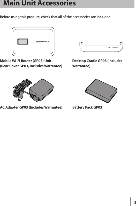 3Mobile Wi-Fi Router (GP03) Unit(Rear Cover GP03, Includes Warrantee)Desktop Cradle GP03 (Includes  Warrantee)AC Adapter GP03 (Includes Warrantee) Battery Pack GP03Main Unit AccessoriesBefore using this product, check that all of the accessories are included.