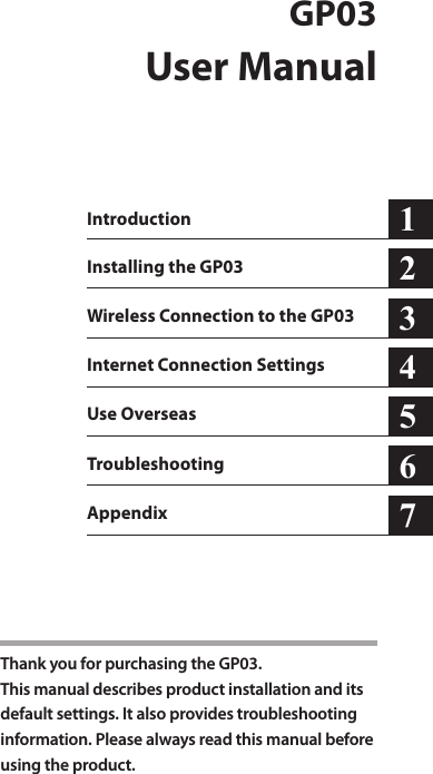 GP03User ManualIntroductionInstalling the GP03Wireless Connection to the GP03Internet Connection SettingsUse Overseas Troubleshooting123456Thank you for purchasing the GP03.This manual describes product installation and its  default settings. It also provides troubleshooting information. Please always read this manual before using the product.Appendix 7