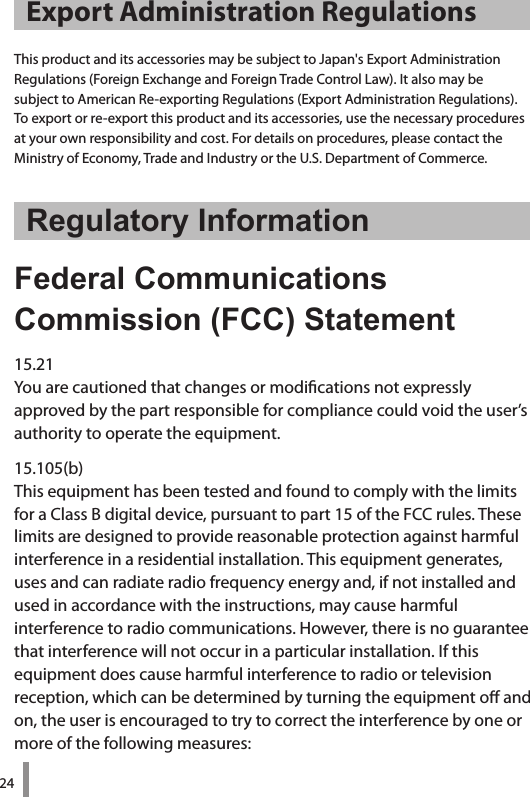 24Export Administration RegulationsThis product and its accessories may be subject to Japan&apos;s Export Administration  Regulations (Foreign Exchange and Foreign Trade Control Law). It also may be  subject to American Re-exporting Regulations (Export Administration Regulations). To export or re-export this product and its accessories, use the necessary procedures  at your own responsibility and cost. For details on procedures, please contact the Ministry of Economy, Trade and Industry or the U.S. Department of Commerce. Regulatory InformationFederal Communications  Commission (FCC) Statement15.21You are cautioned that changes or modications not expressly  approved by the part responsible for compliance could void the user’s authority to operate the equipment.15.105(b)This equipment has been tested and found to comply with the limits for a Class B digital device, pursuant to part 15 of the FCC rules. These limits are designed to provide reasonable protection against harmful interference in a residential installation. This equipment generates, uses and can radiate radio frequency energy and, if not installed and used in accordance with the instructions, may cause harmful  interference to radio communications. However, there is no guarantee that interference will not occur in a particular installation. If this  equipment does cause harmful interference to radio or television reception, which can be determined by turning the equipment o and on, the user is encouraged to try to correct the interference by one or more of the following measures: