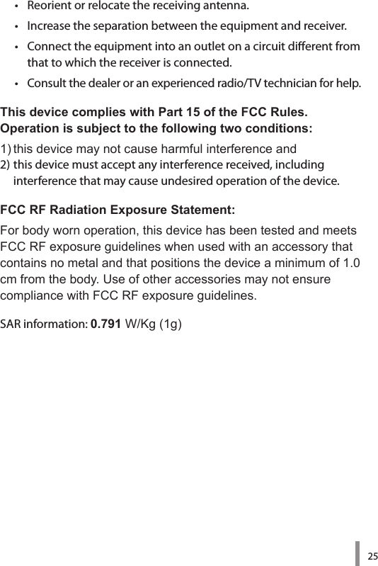 25•   Reorient or relocate the receiving antenna.•   Increase the separation between the equipment and receiver.•   Connect the equipment into an outlet on a circuit dierent from that to which the receiver is connected.•   Consult the dealer or an experienced radio/TV technician for help.This device complies with Part 15 of the FCC Rules.  Operation is subject to the following two conditions:1)thisdevicemaynotcauseharmfulinterferenceand2) this device must accept any interference received, including  interference that may cause undesired operation of the device.FCC RF Radiation Exposure Statement:Forbodywornoperation,thisdevicehasbeentestedandmeetsFCCRFexposureguidelineswhenusedwithanaccessorythatcontainsnometalandthatpositionsthedeviceaminimumof1.0cmfromthebody.UseofotheraccessoriesmaynotensurecompliancewithFCCRFexposureguidelines.SAR information: 0.791W/Kg(1g)