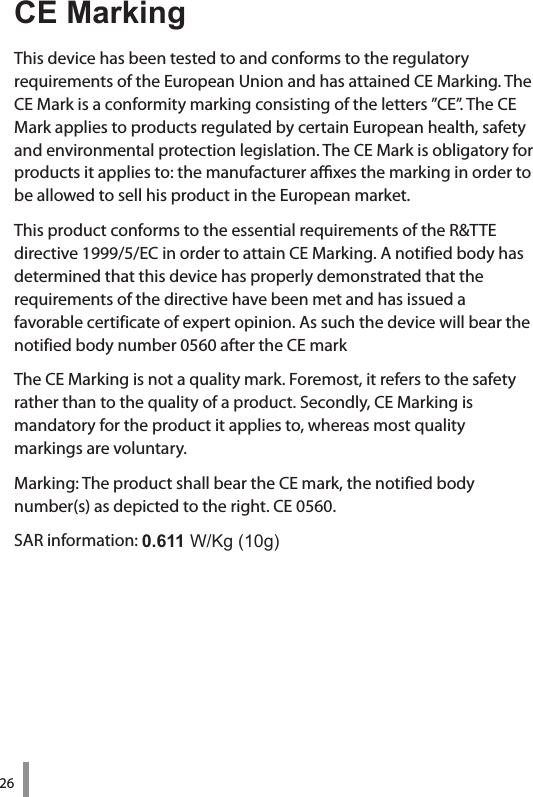 26CE MarkingThis device has been tested to and conforms to the regulatory  requirements of the European Union and has attained CE Marking. The CE Mark is a conformity marking consisting of the letters ”CE”. The CE Mark applies to products regulated by certain European health, safety and environmental protection legislation. The CE Mark is obligatory for products it applies to: the manufacturer axes the marking in order to be allowed to sell his product in the European market.This product conforms to the essential requirements of the R&amp;TTE directive 1999/5/EC in order to attain CE Marking. A notified body has determined that this device has properly demonstrated that the  requirements of the directive have been met and has issued a  favorable certificate of expert opinion. As such the device will bear the notified body number 0560 after the CE markThe CE Marking is not a quality mark. Foremost, it refers to the safety rather than to the quality of a product. Secondly, CE Marking is  mandatory for the product it applies to, whereas most quality  markings are voluntary.Marking: The product shall bear the CE mark, the notified body number(s) as depicted to the right. CE 0560.SAR information: 0.611W/Kg(10g)