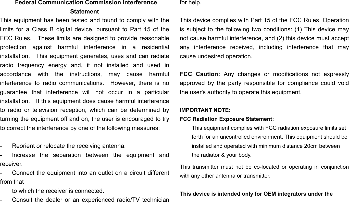   Federal Communication Commission Interference Statement This equipment has been tested and found to comply with the limits for a Class B digital device, pursuant to Part 15 of the FCC Rules.  These limits are designed to provide reasonable protection against harmful interference in a residential installation.  This equipment generates, uses and can radiate radio frequency energy and, if not installed and used in accordance with the instructions, may cause harmful interference to radio communications.  However, there is no guarantee that interference will not occur in a particular installation.    If this equipment does cause harmful interference to radio or television reception, which can be determined by turning the equipment off and on, the user is encouraged to try to correct the interference by one of the following measures:  -  Reorient or relocate the receiving antenna. -  Increase the separation between the equipment and receiver. -  Connect the equipment into an outlet on a circuit different from that to which the receiver is connected. -  Consult the dealer or an experienced radio/TV technician for help.  This device complies with Part 15 of the FCC Rules. Operation is subject to the following two conditions: (1) This device may not cause harmful interference, and (2) this device must accept any interference received, including interference that may cause undesired operation.  FCC Caution: Any changes or modifications not expressly approved by the party responsible for compliance could void the user&apos;s authority to operate this equipment.  IMPORTANT NOTE: FCC Radiation Exposure Statement: This equipment complies with FCC radiation exposure limits set forth for an uncontrolled environment. This equipment should be installed and operated with minimum distance 20cm between the radiator &amp; your body. This transmitter must not be co-located or operating in conjunction with any other antenna or transmitter.  This device is intended only for OEM integrators under the 