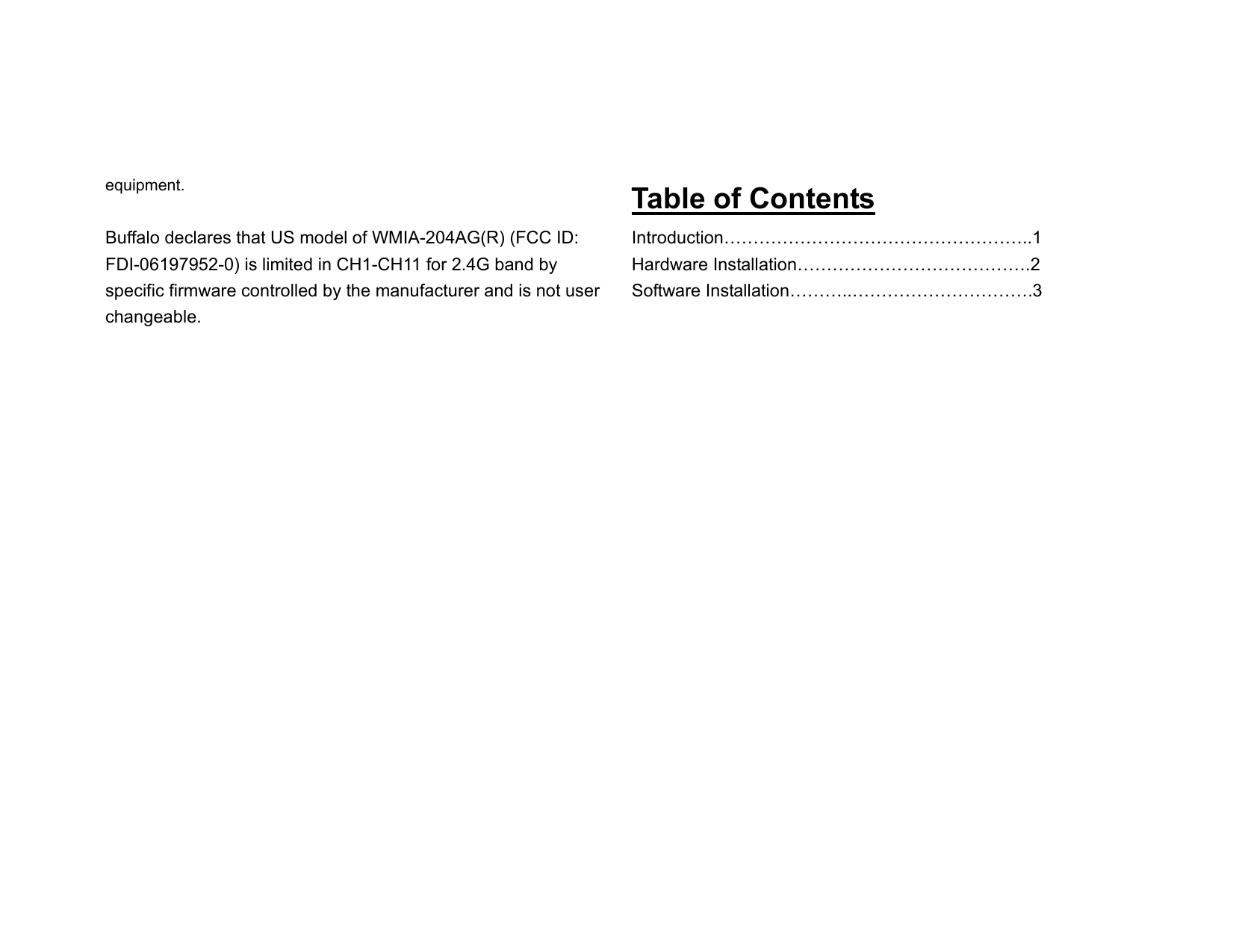 equipment.  Buffalo declares that US model of WMIA-204AG(R) (FCC ID: FDI-06197952-0) is limited in CH1-CH11 for 2.4G band by specific firmware controlled by the manufacturer and is not user changeable.                  Table of Contents Introduction……………………………………………..1 Hardware Installation………………………………….2 Software Installation………..………………………….3                 