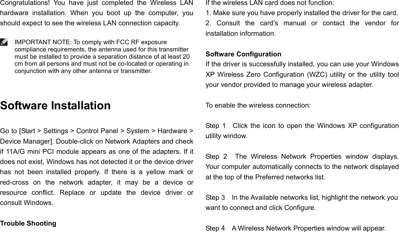 Congratulations! You have just completed the Wireless LAN hardware installation. When you boot up the computer, you should expect to see the wireless LAN connection capacity.   IMPORTANT NOTE: To comply with FCC RF exposure compliance requirements, the antenna used for this transmitter must be installed to provide a separation distance of at least 20 cm from all persons and must not be co-located or operating in conjunction with any other antenna or transmitter.   Software Installation  Go to [Start &gt; Settings &gt; Control Panel &gt; System &gt; Hardware &gt; Device Manager]. Double-click on Network Adapters and check if 11A/G mini PCI module appears as one of the adapters. If it does not exist, Windows has not detected it or the device driver has not been installed properly. If there is a yellow mark or red-cross on the network adapter, it may be a device or resource conflict. Replace or update the device driver or consult Windows.  Trouble Shooting If the wireless LAN card does not function: 1. Make sure you have properly installed the driver for the card. 2. Consult the card’s manual or contact the vendor for installation information.  Software Configuration If the driver is successfully installed, you can use your Windows XP Wireless Zero Configuration (WZC) utility or the utility tool your vendor provided to manage your wireless adapter.  To enable the wireless connection:  Step 1  Click the icon to open the Windows XP configuration utility window.    Step 2  The Wireless Network Properties window displays. Your computer automatically connects to the network displayed at the top of the Preferred networks list.  Step 3    In the Available networks list, highlight the network you want to connect and click Configure.  Step 4    A Wireless Network Properties window will appear. 