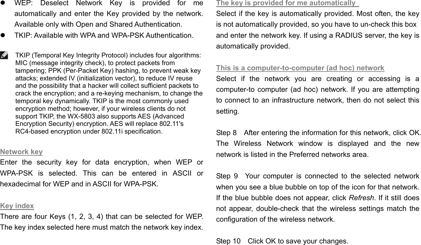   WEP: Deselect Network Key is provided for me automatically and enter the Key provided by the network. Available only with Open and Shared Authentication.     TKIP: Available with WPA and WPA-PSK Authentication.     TKIP (Temporal Key Integrity Protocol) includes four algorithms:MIC (message integrity check), to protect packets from tampering; PPK (Per-Packet Key) hashing, to prevent weak key attacks; extended IV (initialization vector), to reduce IV reuse and the possibility that a hacker will collect sufficient packets to crack the encryption; and a re-keying mechanism, to change the temporal key dynamically. TKIP is the most commonly used encryption method; however, if your wireless clients do not support TKIP, the WX-5803 also supports AES (Advanced Encryption Security) encryption. AES will replace 802.11&apos;s RC4-based encryption under 802.11i specification.  Network key Enter the security key for data encryption, when WEP or WPA-PSK is selected. This can be entered in ASCII or hexadecimal for WEP and in ASCII for WPA-PSK.      Key index There are four Keys (1, 2, 3, 4) that can be selected for WEP. The key index selected here must match the network key index.  The key is provided for me automatically   Select if the key is automatically provided. Most often, the key is not automatically provided, so you have to un-check this box   and enter the network key. If using a RADIUS server, the key is automatically provided.    This is a computer-to-computer (ad hoc) network Select if the network you are creating or accessing is a computer-to computer (ad hoc) network. If you are attempting to connect to an infrastructure network, then do not select this setting.  Step 8    After entering the information for this network, click OK. The Wireless Network window is displayed and the new network is listed in the Preferred networks area.    Step 9  Your computer is connected to the selected network when you see a blue bubble on top of the icon for that network. If the blue bubble does not appear, click Refresh. If it still does not appear, double-check that the wireless settings match the configuration of the wireless network.  Step 10    Click OK to save your changes. 