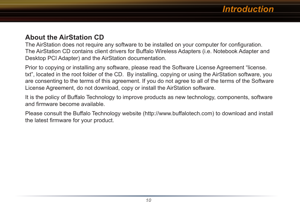 10About the AirStation CD The AirStation does not require any software to be installed on your computer for conﬁguration. The AirStation CD contains client drivers for Buffalo Wireless Adapters (i.e. Notebook Adapter and Desktop PCI Adapter) and the AirStation documentation.Prior to copying or installing any software, please read the Software License Agreement “license.txt”, located in the root folder of the CD.  By installing, copying or using the AirStation software, you are consenting to the terms of this agreement. If you do not agree to all of the terms of the Software License Agreement, do not download, copy or install the AirStation software.It is the policy of Buffalo Technology to improve products as new technology, components, software and ﬁrmware become available.Please consult the Buffalo Technology website (http://www.buffalotech.com) to download and install the latest ﬁrmware for your product. Introduction