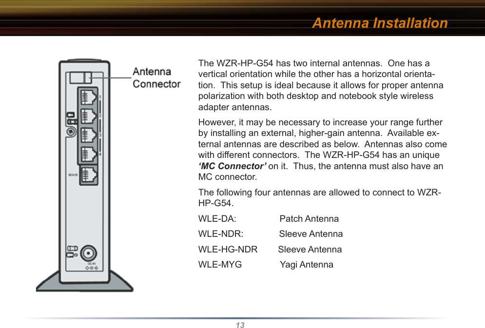 13The WZR-HP-G54 has two internal antennas.  One has a vertical orientation while the other has a horizontal orienta-tion.  This setup is ideal because it allows for proper antenna polarization with both desktop and notebook style wireless adapter antennas.However, it may be necessary to increase your range further by installing an external, higher-gain antenna.  Available ex-ternal antennas are described as below.  Antennas also come with different connectors.  The WZR-HP-G54 has an unique ‘MC Connector’ on it.  Thus, the antenna must also have an MC connector. The following four antennas are allowed to connect to WZR-HP-G54. WLE-DA:                 Patch AntennaWLE-NDR:              Sleeve AntennaWLE-HG-NDR        Sleeve AntennaWLE-MYG               Yagi AntennaAntenna Installation