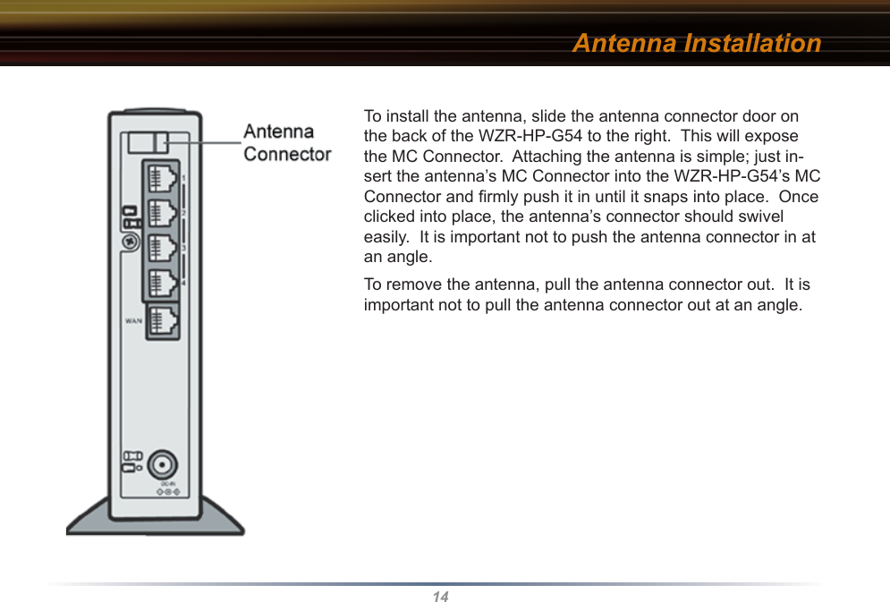 14Antenna InstallationTo install the antenna, slide the antenna connector door on the back of the WZR-HP-G54 to the right.  This will expose the MC Connector.  Attaching the antenna is simple; just in-sert the antenna’s MC Connector into the WZR-HP-G54’s MC Connector and ﬁrmly push it in until it snaps into place.  Once clicked into place, the antenna’s connector should swivel easily.  It is important not to push the antenna connector in at an angle.To remove the antenna, pull the antenna connector out.  It is important not to pull the antenna connector out at an angle.