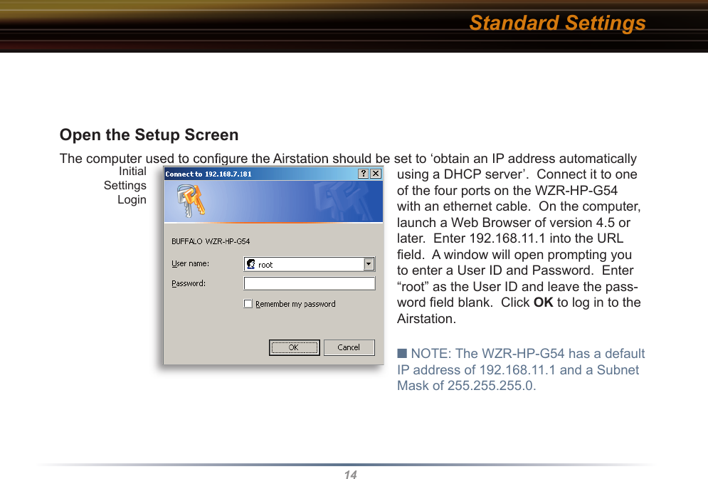 14Open the Setup Screen  The computer used to conﬁ gure the Airstation should be set to ‘obtain an IP address automatically using a DHCP server’.  Connect it to one of the four ports on the WZR-HP-G54 with an ethernet cable.  On the computer, launch a Web Browser of version 4.5 or later.  Enter 192.168.11.1 into the URL ﬁ eld.  A window will open prompting you to enter a User ID and Password.  Enter “root” as the User ID and leave the pass-word ﬁ eld blank.  Click OK to log in to the Airstation.■ NOTE: The WZR-HP-G54 has a default IP address of 192.168.11.1 and a Subnet Mask of 255.255.255.0. The computer used to conﬁ gure the Airstation should be set to ‘obtain an IP address automatically Initial Settings LoginStandard Settings