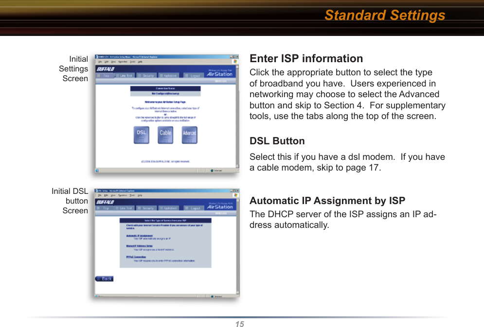 15Enter ISP information  Click the appropriate button to select the type of broadband you have.  Users experienced in networking may choose to select the Advanced button and skip to Section 4.  For supplementary tools, use the tabs along the top of the screen.DSL ButtonSelect this if you have a dsl modem.  If you have a cable modem, skip to page 17.Automatic IP Assignment by ISP The DHCP server of the ISP assigns an IP ad-dress automatically.Initial Settings ScreenInitial DSL buttonScreenStandard Settings