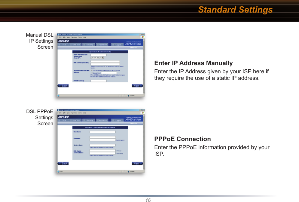16Enter IP Address ManuallyEnter the IP Address given by your ISP here if they require the use of a static IP address.PPPoE ConnectionEnter the PPPoE information provided by your ISP. Manual DSL IP Settings ScreenDSL PPPoE Settings ScreenStandard Settings
