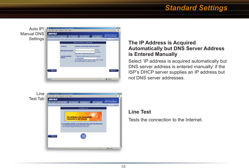 18The IP Address is Acquired Au to mat i cal ly but DNS Server Address is Entered ManuallySelect ‘IP address is acquired automatically but DNS server address is entered manually’ if the ISP’s DHCP server supplies an IP address but not DNS server addresses.Line Test     Tests the connection to the Internet. Auto IP/Manual DNS SettingsLine Test TabStandard Settings