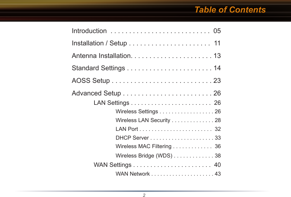 2Table of ContentsIntroduction  . . . . . . . . . . . . . . . . . . . . . . . . . . .  05Installation / Setup . . . . . . . . . . . . . . . . . . . . . .  11Antenna Installation. . . . . . . . . . . . . . . . . . . . . . 13Standard Settings . . . . . . . . . . . . . . . . . . . . . . . 14AOSS Setup . . . . . . . . . . . . . . . . . . . . . . . . . . . 23Advanced Setup . . . . . . . . . . . . . . . . . . . . . . . . 26 LAN Settings . . . . . . . . . . . . . . . . . . . . . . . .  26    Wireless Settings . . . . . . . . . . . . . . . . . . 26    Wireless LAN Security . . . . . . . . . . . . . . 28    LAN Port . . . . . . . . . . . . . . . . . . . . . . . .  32    DHCP Server . . . . . . . . . . . . . . . . . . . . . 33    Wireless MAC Filtering . . . . . . . . . . . . .  36    Wireless Bridge (WDS) . . . . . . . . . . . . . 38 WAN Settings . . . . . . . . . . . . . . . . . . . . . . .  40    WAN Network . . . . . . . . . . . . . . . . . . . . . 43