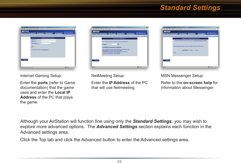 22Internet Gaming Setup:Enter the ports (refer to Game documentation) that the game uses and enter the Local IP Address of the PC that plays the game.NetMeeting Setup:Enter the IP Address of the PC that will use Netmeeting.MSN Messenger Setup:Refer to the on-screen help for information about Messenger.Standard SettingsAlthough your AirStation will function ﬁ ne using only the Standard Settings, you may wish to explore more advanced options.  The Advanced Settings section explains each function in the Advanced settings area.  Click the Top tab and click the Advanced button to enter the Advanced settings area.