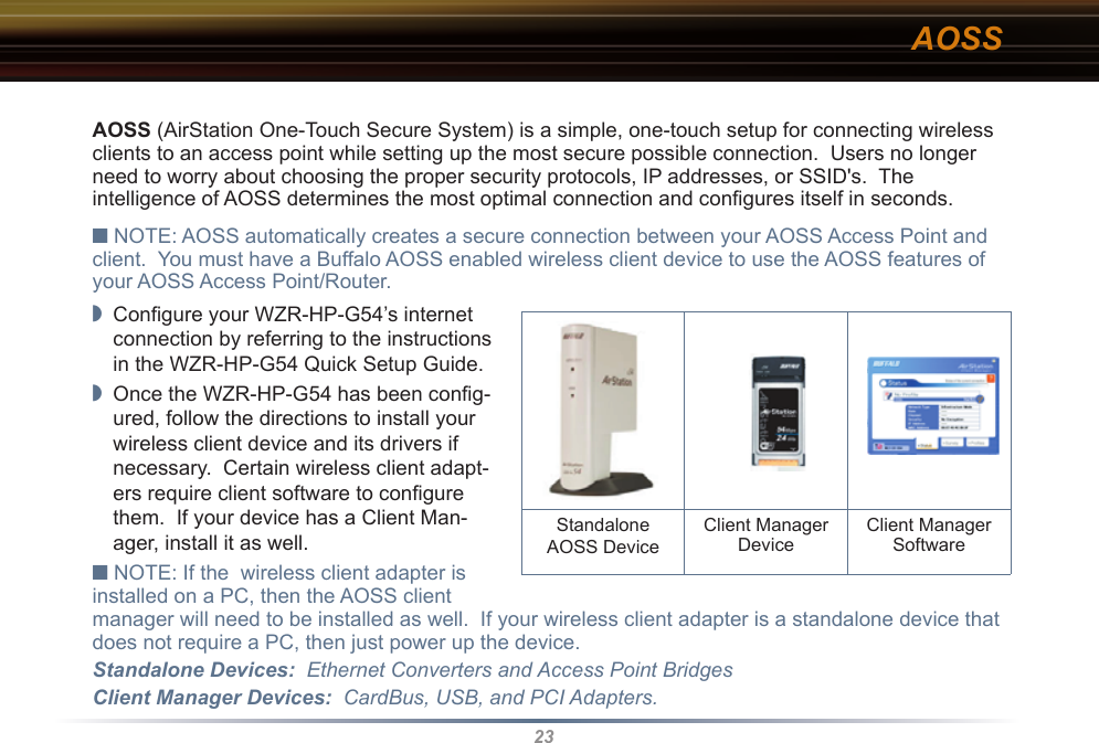 23AOSSAOSS (AirStation One-Touch Secure System) is a simple, one-touch setup for connecting wireless clients to an access point while setting up the most secure possible connection.  Users no longer need to worry about choosing the proper security protocols, IP addresses, or SSID&apos;s.  The intelligence of AOSS determines the most optimal connection and conﬁgures itself in seconds.■ NOTE: AOSS automatically creates a secure connection between your AOSS Access Point and client.  You must have a Buffalo AOSS enabled wireless client device to use the AOSS features of your AOSS Access Point/Router.◗  Conﬁgure your WZR-HP-G54’s internet connection by referring to the instructions in the WZR-HP-G54 Quick Setup Guide.  ◗  Once the WZR-HP-G54 has been conﬁg-ured, follow the directions to install your wireless client device and its drivers if necessary.  Certain wireless client adapt-ers require client software to conﬁgure them.  If your device has a Client Man-ager, install it as well.■ NOTE: If the  wireless client adapter is installed on a PC, then the AOSS client manager will need to be installed as well.  If your wireless client adapter is a standalone device that does not require a PC, then just power up the device.Standalone Devices:  Ethernet Converters and Access Point BridgesClient Manager Devices:  CardBus, USB, and PCI Adapters.                  Standalone AOSS DeviceClient ManagerDevice Client ManagerSoftware 