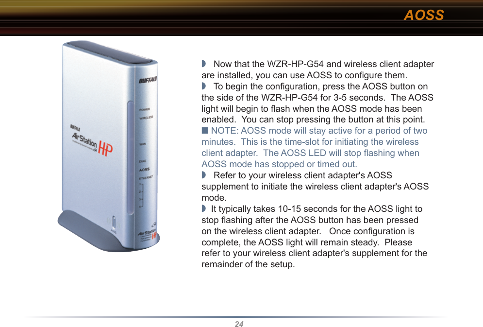 24◗   Now that the WZR-HP-G54 and wireless client adapter are installed, you can use AOSS to conﬁ gure them.◗   To begin the conﬁ guration, press the AOSS button on the side of the WZR-HP-G54 for 3-5 seconds.  The AOSS light will begin to ﬂ ash when the AOSS mode has been enabled.  You can stop pressing the button at this point.■ NOTE: AOSS mode will stay active for a period of two minutes.  This is the time-slot for initiating the wireless client adapter.  The AOSS LED will stop ﬂ ashing when AOSS mode has stopped or timed out.◗   Refer to your wireless client adapter&apos;s AOSS supplement to initiate the wireless client adapter&apos;s AOSS mode.◗  It typically takes 10-15 seconds for the AOSS light to stop ﬂ ashing after the AOSS button has been pressed on the wireless client adapter.   Once conﬁ guration is complete, the AOSS light will remain steady.  Please refer to your wireless client adapter&apos;s supplement for the remainder of the setup.                                        AOSS