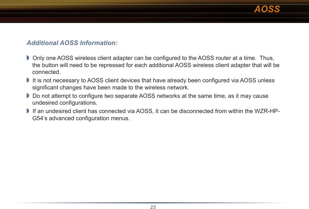 25Additional AOSS Information:◗  Only one AOSS wireless client adapter can be conﬁgured to the AOSS router at a time.  Thus, the button will need to be repressed for each additional AOSS wireless client adapter that will be connected.◗  It is not necessary to AOSS client devices that have already been conﬁgured via AOSS unless signiﬁcant changes have been made to the wireless network.◗  Do not attempt to conﬁgure two separate AOSS networks at the same time, as it may cause undesired conﬁgurations.◗  If an undesired client has connected via AOSS, it can be disconnected from within the WZR-HP-G54’s advanced conﬁguration menus.AOSS