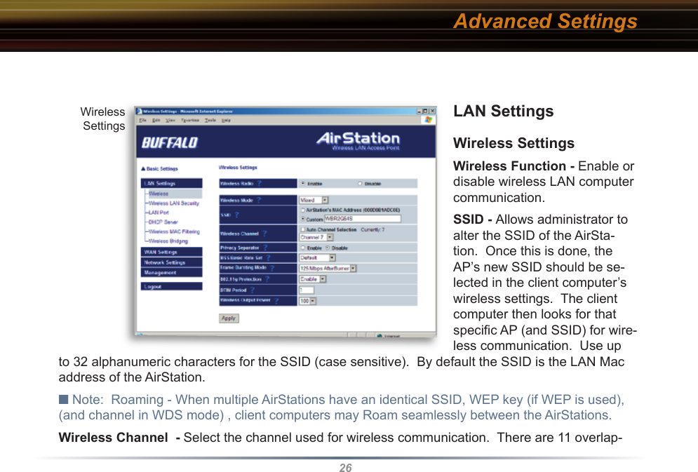 26LAN Settings Wireless SettingsWireless Function - Enable or disable wireless LAN computer communication.SSID - Allows administrator to alter the SSID of the AirSta-tion.  Once this is done, the AP’s new SSID should be se-lected in the client computer’s wireless settings.  The client computer then looks for that speciﬁ c AP (and SSID) for wire-less communication.  Use up to 32 al pha nu mer ic characters for the SSID (case sensitive).  By default the SSID is the LAN Mac address of the AirStation.■ Note:  Roaming - When multiple AirStations have an identical SSID, WEP key (if WEP is used), (and channel in WDS mode) , client computers may Roam seamlessly between the AirStations. Wireless Channel  - Select the channel used for wireless communication.  There are 11 overlap-Advanced SettingsWirelessSettings