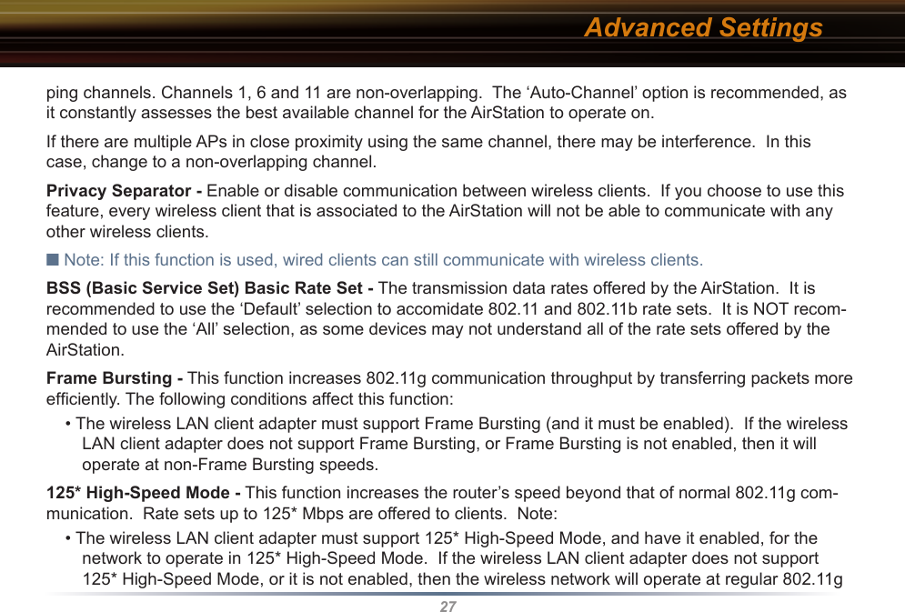 27ping channels. Channels 1, 6 and 11 are non-overlapping.  The ‘Auto-Channel’ option is recommended, as it constantly assesses the best available channel for the AirStation to operate on.If there are multiple APs in close proximity using the same channel, there may be interference.  In this case, change to a non-overlapping channel.Privacy Separator - Enable or disable communication between wireless clients.  If you choose to use this feature, every wireless client that is associated to the AirStation will not be able to communicate with any other wireless clients. ■ Note: If this function is used, wired clients can still communicate with wireless clients. BSS (Basic Service Set) Basic Rate Set - The transmission data rates offered by the AirStation.  It is recommended to use the ‘Default’ selection to accomidate 802.11 and 802.11b rate sets.  It is NOT recom-mended to use the ‘All’ selection, as some devices may not understand all of the rate sets offered by the AirStation.Frame Bursting - This function increases 802.11g communication throughput by transferring packets more efﬁciently. The following conditions affect this function: • The wireless LAN client adapter must support Frame Bursting (and it must be enabled).  If the wireless LAN client adapter does not support Frame Bursting, or Frame Bursting is not enabled, then it will operate at non-Frame Bursting speeds.125* High-Speed Mode - This function increases the router’s speed beyond that of normal 802.11g com-munication.  Rate sets up to 125* Mbps are offered to clients.  Note: • The wireless LAN client adapter must support 125* High-Speed Mode, and have it enabled, for the network to operate in 125* High-Speed Mode.  If the wireless LAN client adapter does not support 125* High-Speed Mode, or it is not enabled, then the wireless network will operate at regular 802.11g Advanced Settings