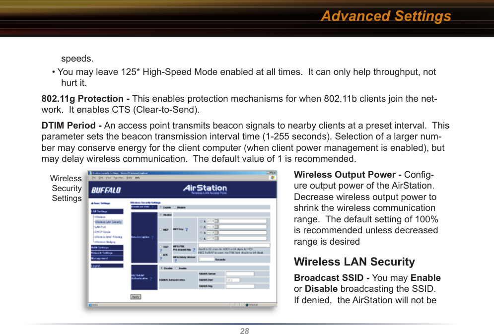 28speeds.• You may leave 125* High-Speed Mode enabled at all times.  It can only help throughput, not hurt it.802.11g Protection - This enables protection mechanisms for when 802.11b clients join the net-work.  It enables CTS (Clear-to-Send).DTIM Period - An access point transmits beacon signals to nearby clients at a preset interval.  This parameter sets the beacon transmission interval time (1-255 seconds). Se lec tion of a larger num-ber may conserve energy for the client computer (when client power management is enabled), but may delay wireless communication.  The default value of 1 is recommended. Wireless Output Power - Conﬁ g-ure output power of the AirStation. Decrease wireless output power to shrink the wireless communication range.  The default setting of 100% is recommended unless decreased range is desiredWireless LAN SecurityBroadcast SSID - You may Enable or Disable broadcasting the SSID. If denied,  the AirStation will not be Advanced SettingsWireless Security SettingsWireless Security Settings