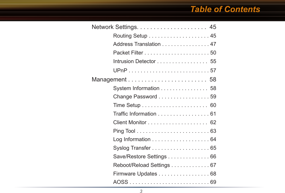 3Table of Contents Network Settings. . . . . . . . . . . . . . . . . . . . .  45    Routing Setup . . . . . . . . . . . . . . . . . . . . 45    Address Translation . . . . . . . . . . . . . . . . 47    Packet Filter . . . . . . . . . . . . . . . . . . . . . . 50    Intrusion Detector . . . . . . . . . . . . . . . . .  55    UPnP . . . . . . . . . . . . . . . . . . . . . . . . . . . 57 Management . . . . . . . . . . . . . . . . . . . . . . . .  58    System Information . . . . . . . . . . . . . . . .  58    Change Password . . . . . . . . . . . . . . . . . 59    Time Setup . . . . . . . . . . . . . . . . . . . . . .  60    Trafﬁc Information . . . . . . . . . . . . . . . . . 61    Client Monitor . . . . . . . . . . . . . . . . . . . .  62    Ping Tool . . . . . . . . . . . . . . . . . . . . . . . . 63    Log Information . . . . . . . . . . . . . . . . . . . 64    Syslog Transfer . . . . . . . . . . . . . . . . . . . 65    Save/Restore Settings . . . . . . . . . . . . . . 66    Reboot/Reload Settings . . . . . . . . . . . . . 67    Firmware Updates . . . . . . . . . . . . . . . . . 68    AOSS . . . . . . . . . . . . . . . . . . . . . . . . . . . 69