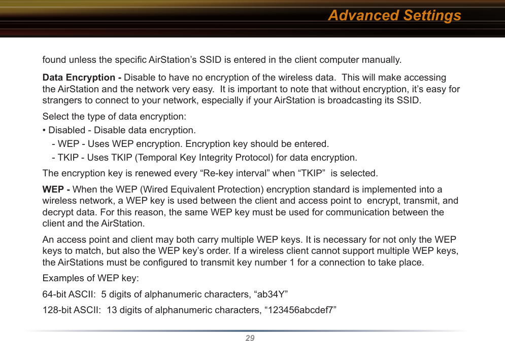 29found unless the speciﬁc AirStation’s SSID is entered in the client computer manually.  Data Encryption - Disable to have no encryption of the wireless data.  This will make accessing the AirStation and the network very easy.  It is important to note that without encryption, it’s easy for strangers to connect to your network, especially if your AirStation is broadcasting its SSID.Select the type of data encryption:• Disabled - Disable data encryption. - WEP - Uses WEP encryption. Encryption key should be entered. - TKIP - Uses TKIP (Temporal Key Integrity Protocol) for data encryption. The encryption key is renewed every “Re-key interval” when “TKIP”  is selected. WEP - When the WEP (Wired Equivalent Protection) encryption standard is implemented into a wireless network, a WEP key is used between the client and access point to  encrypt, transmit, and decrypt data. For this reason, the same WEP key must be used for communication between the client and the AirStation. An access point and client may both carry multiple WEP keys. It is necessary for not only the WEP keys to match, but also the WEP key’s order. If a wireless client cannot support multiple WEP keys, the AirStations must be conﬁgured to transmit key number 1 for a connection to take place. Examples of WEP key:64-bit ASCII:  5 digits of alphanumeric characters, “ab34Y”128-bit ASCII:  13 digits of alphanumeric characters, “123456abcdef7”Advanced Settings