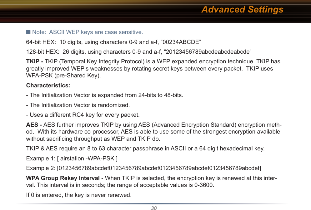 30■ Note:  ASCII WEP keys are case sensitive.64-bit HEX:  10 digits, using characters 0-9 and a-f, “00234ABCDE”128-bit HEX:  26 digits, using characters 0-9 and a-f, “20123456789abcdeabcdeabcde” TKIP - TKIP (Temporal Key Integrity Protocol) is a WEP expanded encryption technique. TKIP has greatly improved WEP’s weaknesses by rotating secret keys between every packet.  TKIP uses WPA-PSK (pre-Shared Key).Characteristics: - The Initialization Vector is expanded from 24-bits to 48-bits. - The Initialization Vector is randomized. - Uses a different RC4 key for every packet.  AES - AES further improves TKIP by using AES (Advanced Encryption Standard) encryption meth-od.  With its hardware co-processor, AES is able to use some of the strongest encryption available without sacriﬁcing throughput as WEP and TKIP do.TKIP &amp; AES require an 8 to 63 character passphrase in ASCII or a 64 digit hexadecimal key. Example 1: [ airstation -WPA-PSK ]Example 2: [0123456789abcdef0123456789abcdef0123456789abcdef0123456789abcdef]WPA Group Rekey Interval - When TKIP is selected, the encryption key is renewed at this inter-val. This interval is in seconds; the range of acceptable values is 0-3600. If 0 is entered, the key is never renewed. Advanced Settings