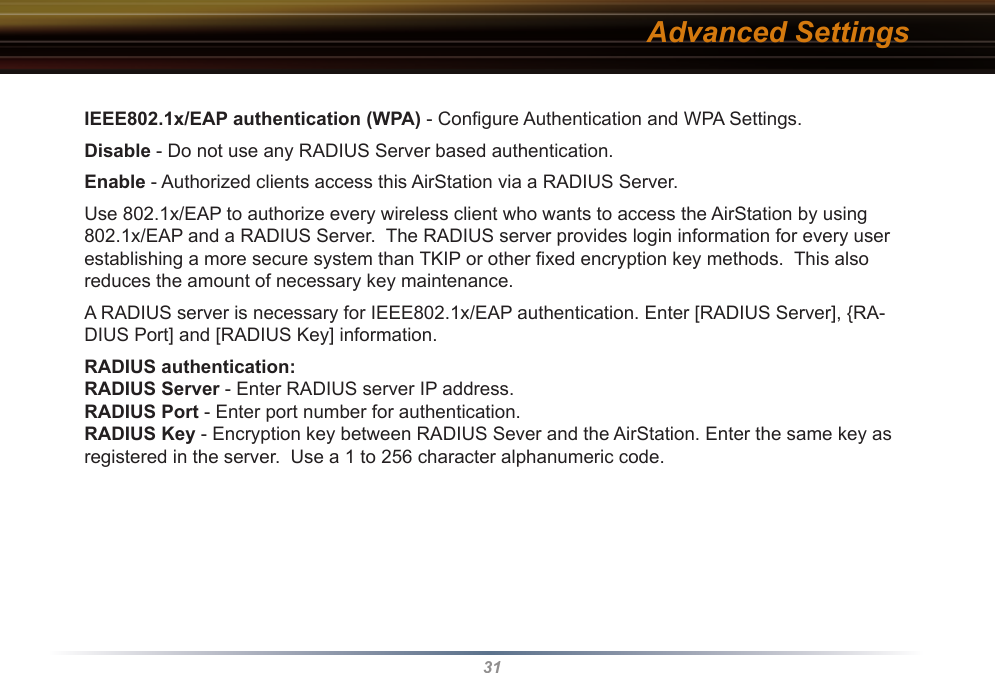 31IEEE802.1x/EAP authentication (WPA) - Conﬁgure Authentication and WPA Settings. Disable - Do not use any RADIUS Server based authentication.Enable - Authorized clients access this AirStation via a RADIUS Server.Use 802.1x/EAP to authorize every wireless client who wants to access the AirStation by using 802.1x/EAP and a RADIUS Server.  The RADIUS server provides login information for every user establishing a more secure system than TKIP or other ﬁxed encryption key methods.  This also reduces the amount of necessary key maintenance. A RADIUS server is necessary for IEEE802.1x/EAP authentication. Enter [RADIUS Server], {RA-DIUS Port] and [RADIUS Key] information.  RADIUS authentication: RADIUS Server - Enter RADIUS server IP address. RADIUS Port - Enter port number for authentication. RADIUS Key - Encryption key between RADIUS Sever and the AirStation. Enter the same key as registered in the server.  Use a 1 to 256 character alphanumeric code. Advanced Settings