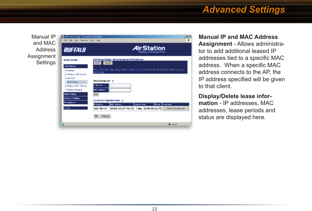 35Manual IP and MAC Address As sign ment - Allows administra-tor to add additional leased IP addresses tied to a speciﬁ c MAC address.  When a speciﬁ c MAC address connects to the AP, the IP address speciﬁ ed will be given to that client. Display/Delete lease infor-mation - IP addresses, MAC addresses, lease periods and status are displayed here. Manual IP and MAC Address Assignment SettingsAdvanced Settings