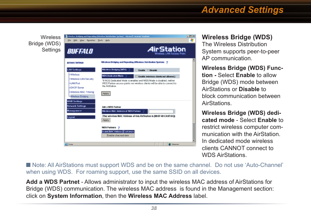 38Wireless Bridge (WDS) The Wireless Distribution System supports peer-to-peer AP communication. Wireless Bridge (WDS) Func-tion - Select Enable to allow Bridge (WDS) mode between AirStations or Disable to block communication between AirStations. Wireless Bridge (WDS) dedi-cated mode - Select Enable to restrict wireless computer com-munication with the AirStation.  In dedicated mode wireless clients CANNOT connect to WDS AirStations.■ Note: All AirStations must support WDS and be on the same channel.  Do not use ‘Auto-Channel’ when using WDS.  For roaming support, use the same SSID on all devices.Add a WDS Partnet - Allows administrator to input the wireless MAC address of AirStations for Bridge (WDS) communication. The wireless MAC address  is found in the Management section:  click on System Information, then the Wireless MAC Address label. Advanced SettingsWireless Bridge (WDS) Settings