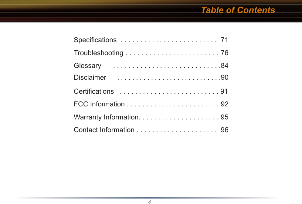 4Table of ContentsSpeciﬁcations  . . . . . . . . . . . . . . . . . . . . . . . . .  71Troubleshooting . . . . . . . . . . . . . . . . . . . . . . . . 76Glossary      . . . . . . . . . . . . . . . . . . . . . . . . . . . .84Disclaimer      . . . . . . . . . . . . . . . . . . . . . . . . . . . .90 Certiﬁcations   . . . . . . . . . . . . . . . . . . . . . . . . . . 91FCC Information . . . . . . . . . . . . . . . . . . . . . . . . 92Warranty Information. . . . . . . . . . . . . . . . . . . . . 95Contact Information . . . . . . . . . . . . . . . . . . . . .  96