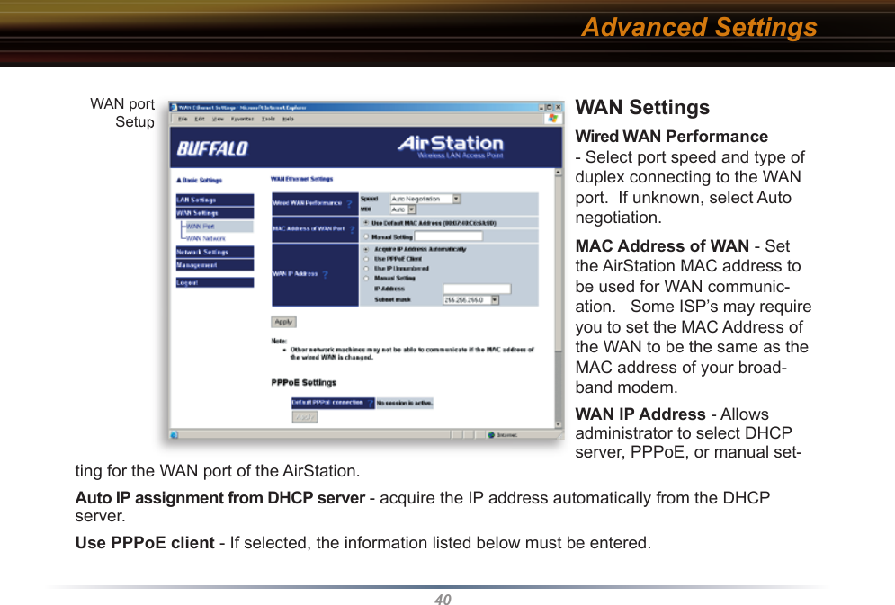 40WAN Settings   Wired WAN Performance - Select port speed and type of duplex connecting to the WAN port.  If unknown, select Auto negotiation. MAC Address of WAN - Set the AirStation MAC address to be used for WAN com mu ni c-a tion.   Some ISP’s may require you to set the MAC Address of the WAN to be the same as the MAC address of your broad-band modem.WAN IP Address - Allows administrator to select DHCP server, PPPoE, or manual set-ting for the WAN port of the AirStation.  Auto IP assignment from DHCP server - acquire the IP address automatically from the DHCP server.Use PPPoE client - If selected, the in for ma tion listed below must be entered.Advanced SettingsWAN port SetupWAN port Setup