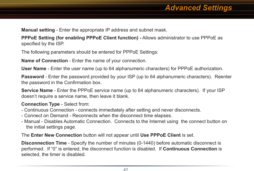 41Manual setting - Enter the appropriate IP address and subnet mask. PPPoE Setting (for enabling PPPoE Client function) - Allows administrator to use PPPoE as speciﬁed by the ISP. The following parameters should be entered for PPPoE Settings:Name of Connection - Enter the name of your connection.User Name - Enter the user name (up to 64 alphanumeric characters) for PPPoE authorization.Password - Enter the password provided by your ISP (up to 64 alphanumeric characters).  Reenter the password in the Conﬁrmation box.Service Name - Enter the PPPoE service name (up to 64 alphanumeric characters).  If your ISP doesn’t require a service name, then leave it blank.Connection Type - Select from:- Continuous Connection - connects immediately after setting and never disconnects.- Connect on Demand - Reconnects when the disconnect time elapses.- Manual - Disables Automatic Connection.  Connects to the Internet using  the connect button on the initial settings page.  The Enter New Connection button will not appear until Use PPPoE Client is set.Disconnection Time - Specify the number of minutes (0-1440) before automatic disconnect is performed.  If “0” is entered, the disconnect function is disabled.  If Continuous Connection is selected, the timer is disabled.Advanced Settings