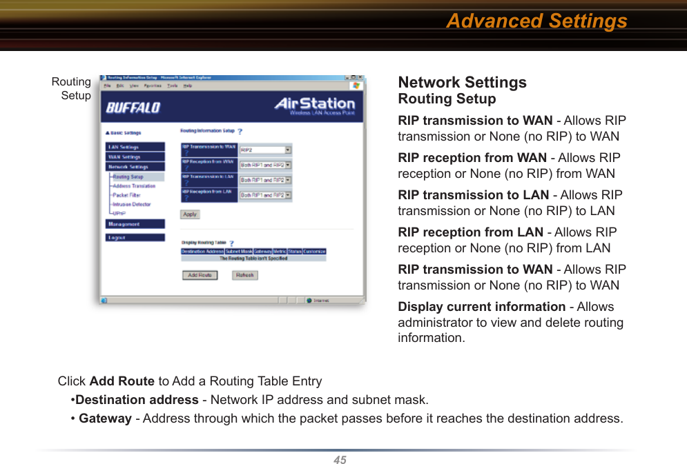 45Network Settings Routing SetupRIP transmission to WAN - Allows RIP transmission or None (no RIP) to WAN RIP reception from WAN - Allows RIP reception or None (no RIP) from WANRIP transmission to LAN - Allows RIP transmission or None (no RIP) to LANRIP reception from LAN - Allows RIP reception or None (no RIP) from LANRIP transmission to WAN - Allows RIP transmission or None (no RIP) to WANDisplay current information - Allows      administrator to view and delete routing          information. Click Add Route to Add a Routing Table Entry  •Destination address - Network IP address and subnet mask.• Gateway - Address through which the packet passes before it reaches the des ti na tion address.Routing SetupAdvanced Settings