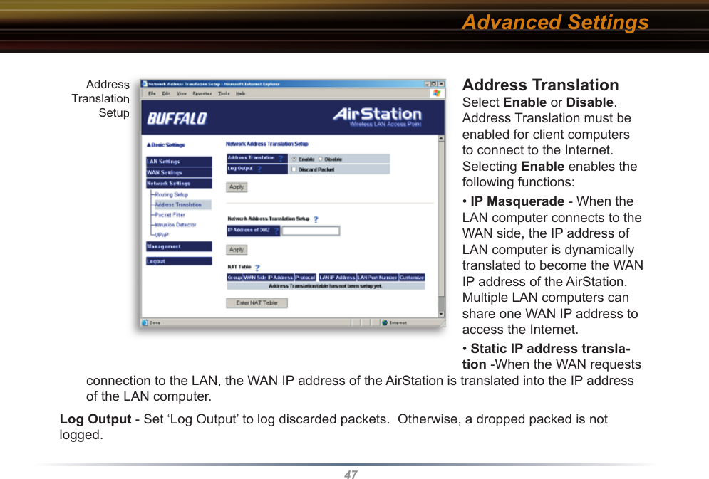 47Address Translation  Select Enable or Disable.  Address Translation must be enabled for client computers to connect to the Internet.  Selecting Enable enables the following functions:  • IP Masquerade - When the LAN computer connects to the WAN side, the IP address of LAN computer is dynamically translated to become the WAN IP address of the AirStation.  Multiple LAN computers can share one WAN IP address to access the Internet.• Static IP address transla-tion -When the WAN requests connection to the LAN, the WAN IP address of the AirStation is translated into the IP address of the LAN computer. Log Output - Set ‘Log Output’ to log discarded packets.  Otherwise, a dropped packed is not logged.Address Translation SetupAddress Translation SetupAdvanced Settings