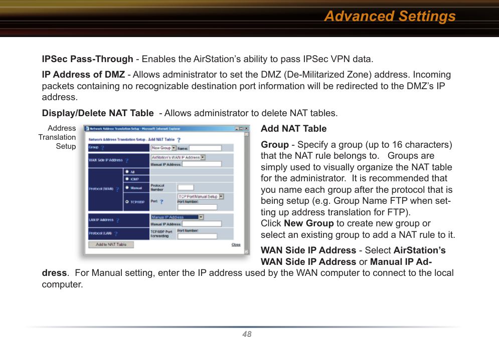 48IPSec Pass-Through - Enables the AirStation’s ability to pass IPSec VPN data.IP Address of DMZ - Allows administrator to set the DMZ (De-Militarized Zone) address. Incoming packets containing no recognizable destination port information will be re di rect ed to the DMZ’s IP address.  Display/Delete NAT Table  - Allows ad min is tra tor to delete NAT tables. Add NAT TableGroup - Specify a group (up to 16 characters) that the NAT rule belongs to.   Groups are simply used to visually organize the NAT table for the administrator.  It is recommended that you name each group after the protocol that is being setup (e.g. Group Name FTP when set-ting up address translation for FTP).Click New Group to create new group or select an existing group to add a NAT rule to it. WAN Side IP Address - Select AirStation’s WAN Side IP Address or Manual IP Ad-dress.  For Manual setting, enter the IP address used by the WAN computer to connect to the local computer.  Advanced Settings Address Translation SetupAddress Translation Setup