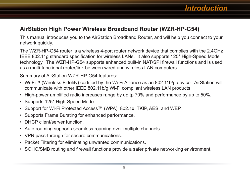 5AirStation High Power Wireless Broadband Router (WZR-HP-G54)This manual introduces you to the AirStation Broadband Router, and will help you connect to your network quickly.   The WZR-HP-G54 router is a wireless 4-port router network device that complies with the 2.4GHz IEEE 802.11g standard speciﬁcation for wireless LANs.  It also supports 125* High-Speed Mode technology.  The WZR-HP-G54 supports enhanced built-in NAT/SPI ﬁrewall functions and is used as a multi-functional router/link between wired and wireless LAN computers.  Summary of AirStation WZR-HP-G54 features:•  Wi-Fi™ (Wireless Fidelity) certiﬁed by the Wi-Fi Alliance as an 802.11b/g device.  AirStation will communicate with other IEEE 802.11b/g Wi-Fi compliant wireless LAN products.•  High-power ampliﬁed radio increases range by up tp 70% and performance by up to 50%.•  Supports 125* High-Speed Mode.•  Support for Wi-Fi Protected Access™ (WPA), 802.1x, TKIP, AES, and WEP.•  Supports Frame Bursting for enhanced performance.•  DHCP client/server function.  •  Auto roaming supports seamless roaming over multiple channels.•  VPN pass-through for secure communications.•  Packet Filtering for eliminating unwanted communications. •  SOHO/SMB routing and ﬁrewall functions provide a safer private networking environment,  Introduction